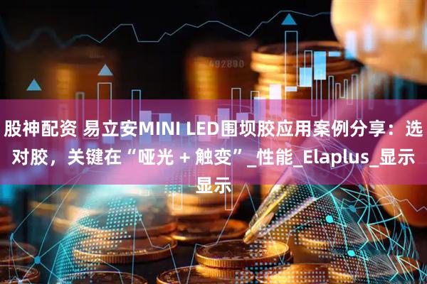 股神配资 易立安MINI LED围坝胶应用案例分享：选对胶，关键在“哑光 + 触变”_性能_Elaplus_显示