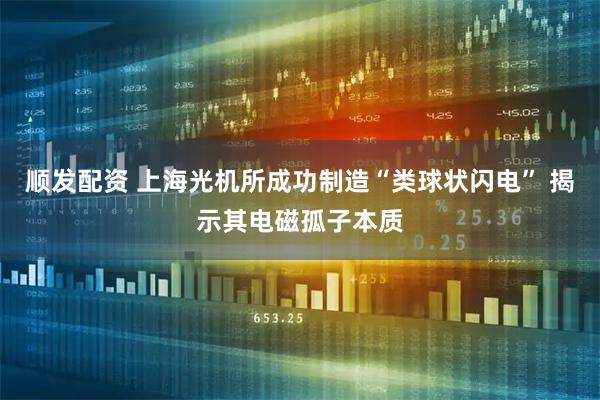 顺发配资 上海光机所成功制造“类球状闪电” 揭示其电磁孤子本质