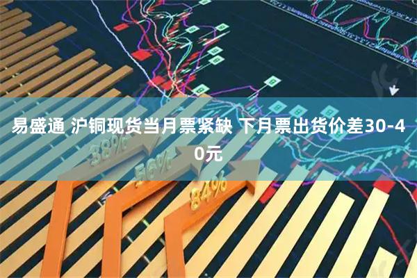 易盛通 沪铜现货当月票紧缺 下月票出货价差30-40元