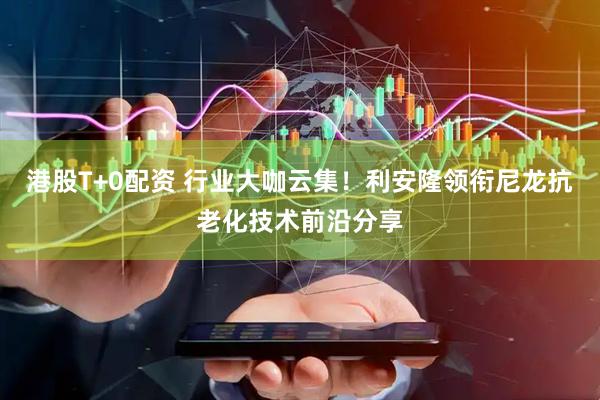 港股T+0配资 行业大咖云集！利安隆领衔尼龙抗老化技术前沿分享