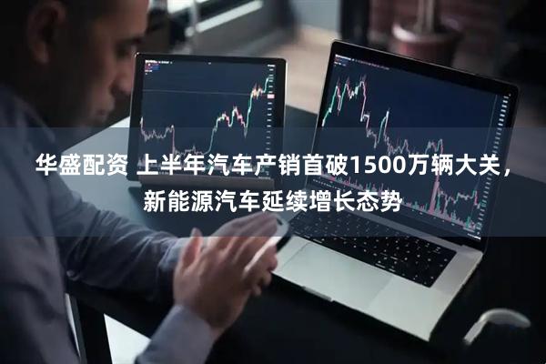 华盛配资 上半年汽车产销首破1500万辆大关，新能源汽车延续增长态势
