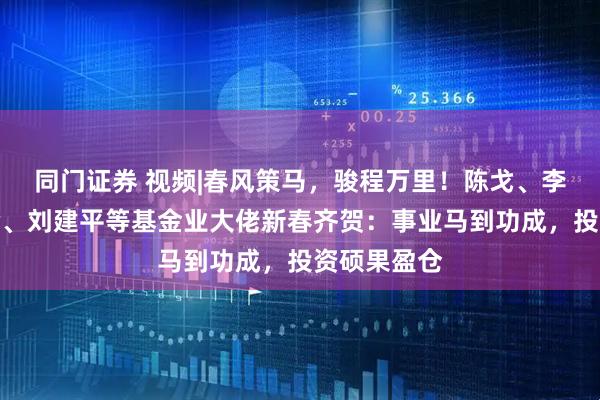 同门证券 视频|春风策马，骏程万里！陈戈、李昇、张霄岭、刘建平等基金业大佬新春齐贺：事业马到功成，投资硕果盈仓