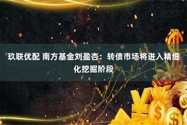 玖联优配 南方基金刘盈杏：转债市场将进入精细化挖掘阶段