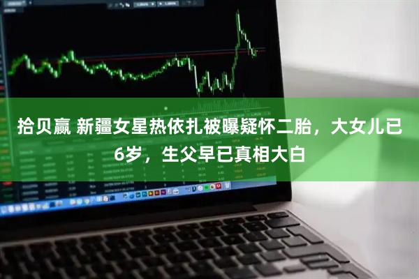 拾贝赢 新疆女星热依扎被曝疑怀二胎，大女儿已6岁，生父早已真相大白