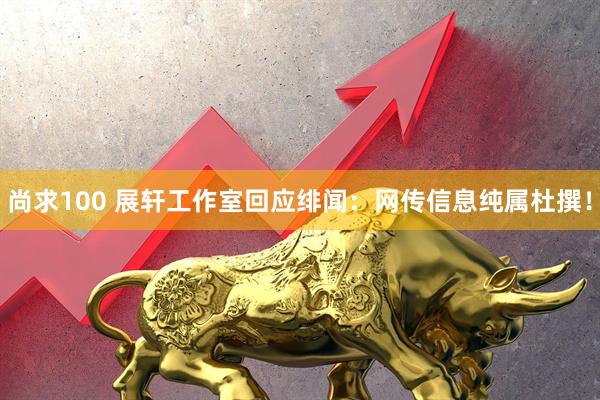尚求100 展轩工作室回应绯闻：网传信息纯属杜撰！