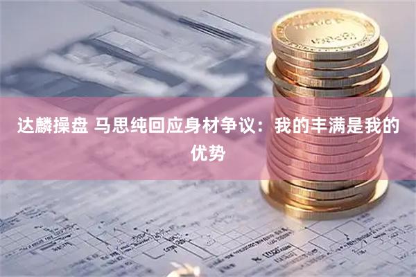 达麟操盘 马思纯回应身材争议：我的丰满是我的优势