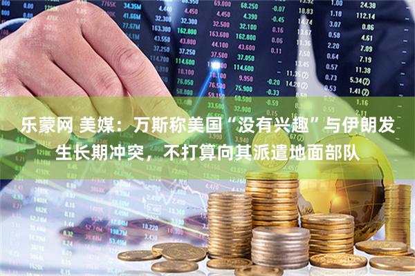 乐蒙网 美媒：万斯称美国“没有兴趣”与伊朗发生长期冲突，不打算向其派遣地面部队