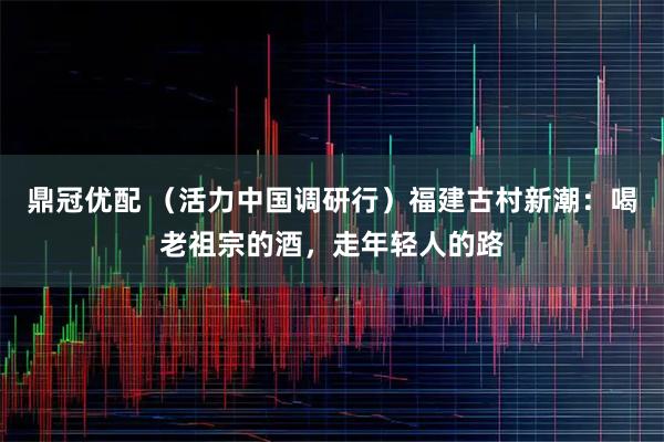 鼎冠优配 （活力中国调研行）福建古村新潮：喝老祖宗的酒，走年轻人的路