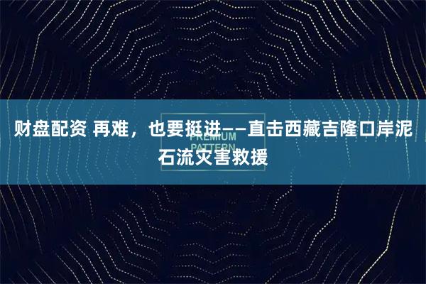 财盘配资 再难，也要挺进——直击西藏吉隆口岸泥石流灾害救援