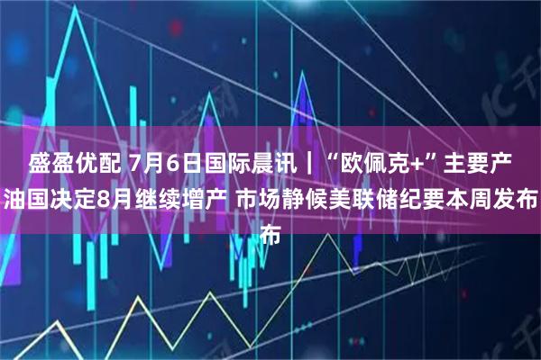 盛盈优配 7月6日国际晨讯｜“欧佩克+”主要产油国决定8月继续增产 市场静候美联储纪要本周发布